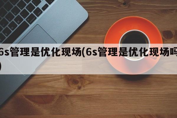 6s管理是优化现场(6s管理是优化现场吗)